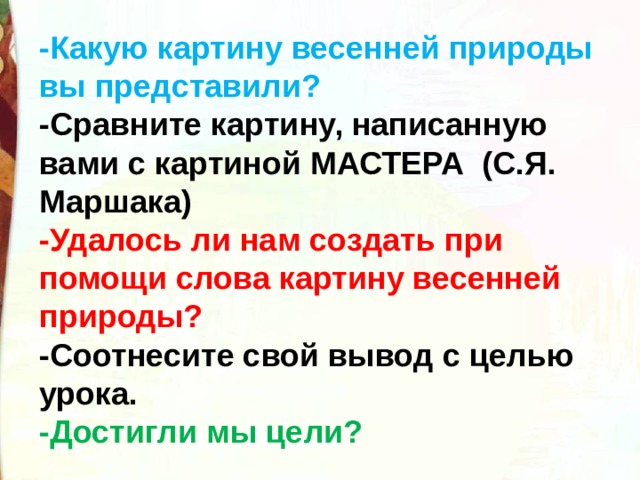 -Какую картину весенней природы вы представили? -Сравните картину, написанную вами с картиной МАСТЕРА  (С.Я. Маршака) -Удалось ли нам создать при помощи слова картину весенней природы? -Соотнесите свой вывод с целью урока. -Достигли мы цели? 
