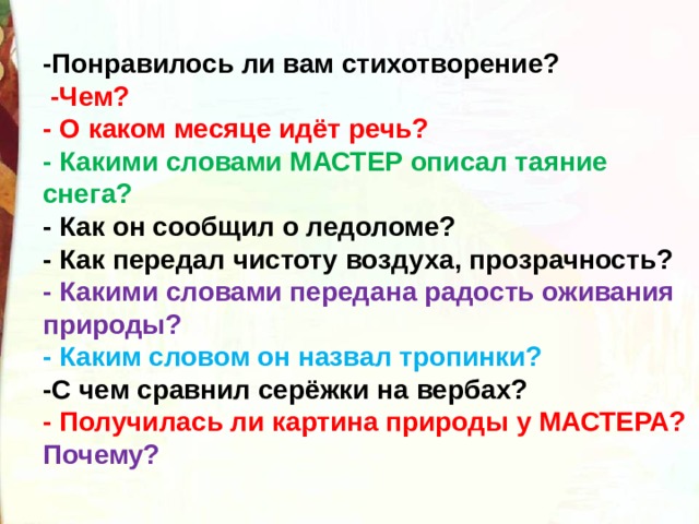 -Понравилось ли вам стихотворение?   -Чем? - О каком месяце идёт речь? - Какими словами МАСТЕР описал таяние снега? - Как он сообщил о ледоломе? - Как передал чистоту воздуха, прозрачность? - Какими словами передана радость оживания природы? - Каким словом он назвал тропинки? -С чем сравнил серёжки на вербах? - Получилась ли картина природы у МАСТЕРА? Почему?  
