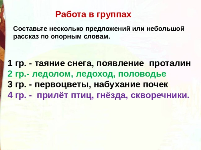Работа в группах Составьте несколько предложений или небольшой рассказ по опорным словам. 1 гр. - таяние снега, появление  проталин 2 гр.- ледолом, ледоход, половодье 3 гр. - первоцветы, набухание почек 4 гр. -  прилёт птиц, гнёзда, скворечники. 