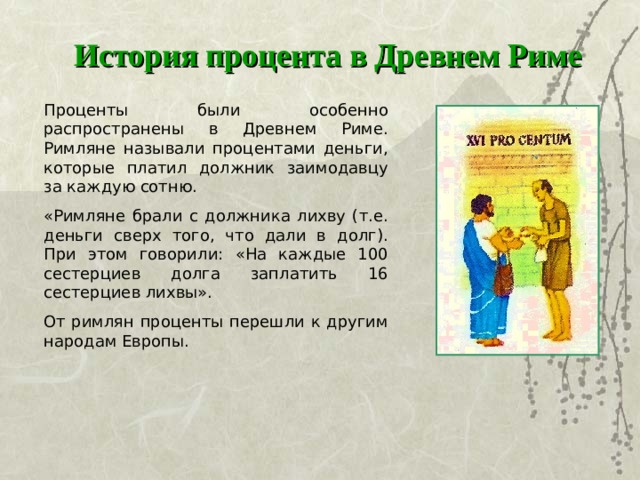 История процента в Древнем Риме Проценты были особенно распространены в Древнем Риме. Римляне называли процентами деньги, которые платил должник заимодавцу за каждую сотню. «Римляне брали с должника лихву (т.е. деньги сверх того, что дали в долг). При этом говорили: «На каждые 100 сестерциев долга заплатить 16 сестерциев лихвы». От римлян проценты перешли к другим народам Европы.