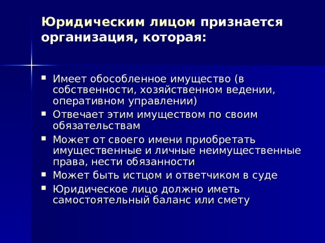 Юридическим лицом признается организация, которая:   Имеет обособленное имущество (в собственности, хозяйственном ведении, оперативном управлении) Отвечает этим имуществом по своим обязательствам Может от своего имени приобретать имущественные и личные неимущественные права, нести обязанности Может быть истцом и ответчиком в суде Юридическое лицо должно иметь самостоятельный баланс или смету 