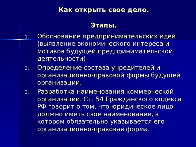 Как открыть свое дело.   Этапы. Обоснование предпринимательских идей (выявление экономического интереса и мотивов будущей предпринимательской деятельности) Определение состава учредителей и организационно-правовой формы будущей организации. Разработка наименования коммерческой организации. Ст. 54 Гражданского кодекса РФ говорит о том, что юридическое лицо должно иметь свое наименование, в котором обязательно указывается его организационно-правовая форма. 