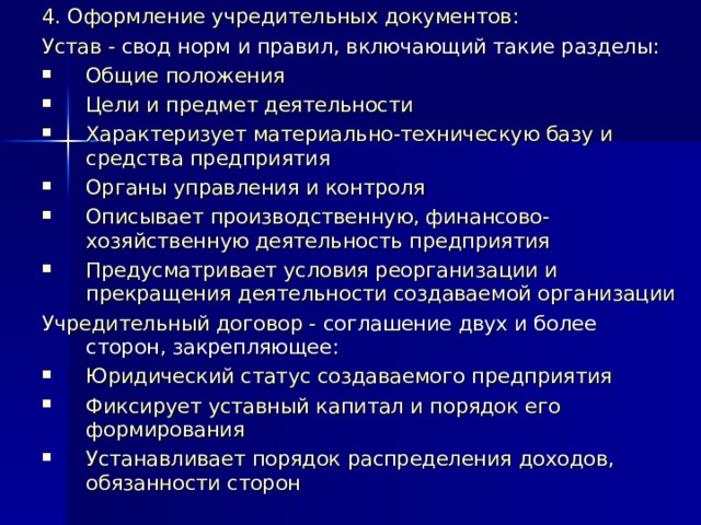 4. Оформление учредительных документов: Устав - свод норм и правил, включающий такие разделы: Общие положения Цели и предмет деятельности Характеризует материально-техническую базу и средства предприятия Органы управления и контроля Описывает производственную, финансово-хозяйственную деятельность предприятия Предусматривает условия реорганизации и прекращения деятельности создаваемой организации Учредительный договор - соглашение двух и более сторон, закрепляющее: Юридический статус создаваемого предприятия Фиксирует уставный капитал и порядок его формирования Устанавливает порядок распределения доходов, обязанности сторон 