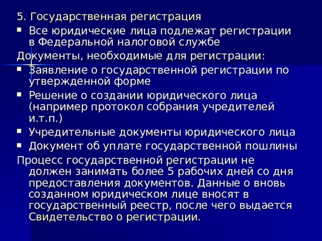 5. Государственная регистрация Все юридические лица подлежат регистрации в Федеральной налоговой службе Документы, необходимые для регистрации: Заявление о государственной регистрации по утвержденной форме Решение о создании юридического лица (например протокол собрания учредителей и.т.п.) Учредительные документы юридического лица Документ об уплате государственной пошлины Процесс государственной регистрации не должен занимать более 5 рабочих дней со дня предоставления документов. Данные о вновь созданном юридическом лице вносят в государственный реестр, после чего выдается Свидетельство о регистрации. 