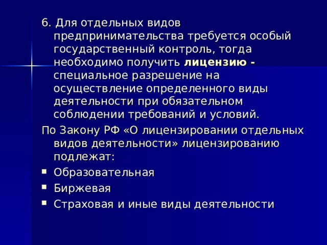 6. Для отдельных видов предпринимательства требуется особый государственный контроль, тогда необходимо получить лицензию - специальное разрешение на осуществление определенного виды деятельности при обязательном соблюдении требований и условий. По Закону РФ «О лицензировании отдельных видов деятельности» лицензированию подлежат: Образовательная Биржевая Страховая и иные виды деятельности 