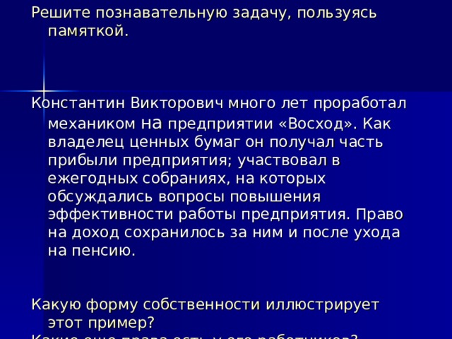 Решите познавательную задачу, пользуясь памяткой. Константин Викторович много лет проработал механиком на предприятии «Восход». Как владелец ценных бумаг он получал часть прибыли предприятия; участвовал в ежегодных собраниях, на которых обсуждались вопросы повышения эффективности работы предприятия. Право на доход сохранилось за ним и после ухода на пенсию. Какую форму собственности иллюстрирует этот пример? Какие еще права есть у его работников? Назовите два таких права. 