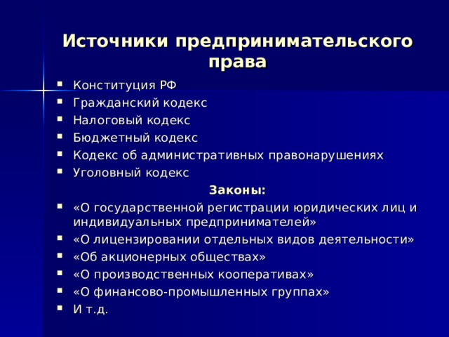 Источники предпринимательского права Конституция РФ Гражданский кодекс Налоговый кодекс Бюджетный кодекс Кодекс об административных правонарушениях Уголовный кодекс Законы: «О государственной регистрации юридических лиц и индивидуальных предпринимателей» «О лицензировании отдельных видов деятельности» «Об акционерных обществах» «О производственных кооперативах» «О финансово-промышленных группах» И т.д. 