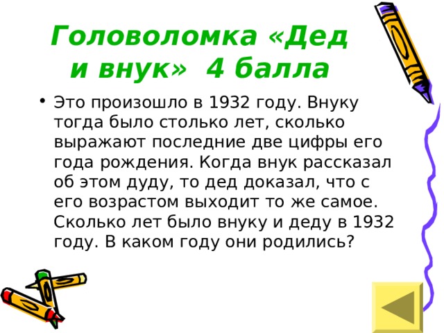 Головоломка «Дед и внук» 4 балла Это произошло в 1932 году. Внуку тогда было столько лет, сколько выражают последние две цифры его года рождения. Когда внук рассказал об этом дуду, то дед доказал, что с его возрастом выходит то же самое. Сколько лет было внуку и деду в 1932 году. В каком году они родились? 