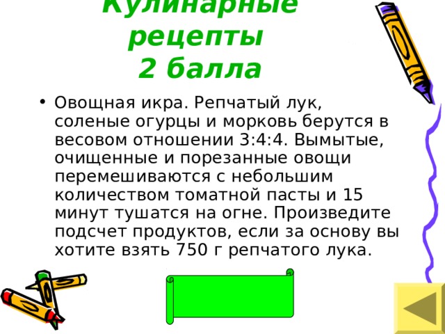 Кулинарные рецепты  2 балла Овощная икра. Репчатый лук, соленые огурцы и морковь берутся в весовом отношении 3:4:4. Вымытые, очищенные и порезанные овощи перемешиваются с небольшим количеством томатной пасты и 15 минут тушатся на огне. Произведите подсчет продуктов, если за основу вы хотите взять 750 г репчатого лука. 