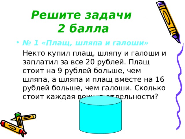 Решите задачи  2 балла № 1 «Плащ, шляпа и галоши»  Некто купил плащ, шляпу и галоши и заплатил за все 20 рублей. Плащ стоит на 9 рублей больше, чем шляпа, а шляпа и плащ вместе на 16 рублей больше, чем галоши. Сколько стоит каждая вещь в отдельности? 