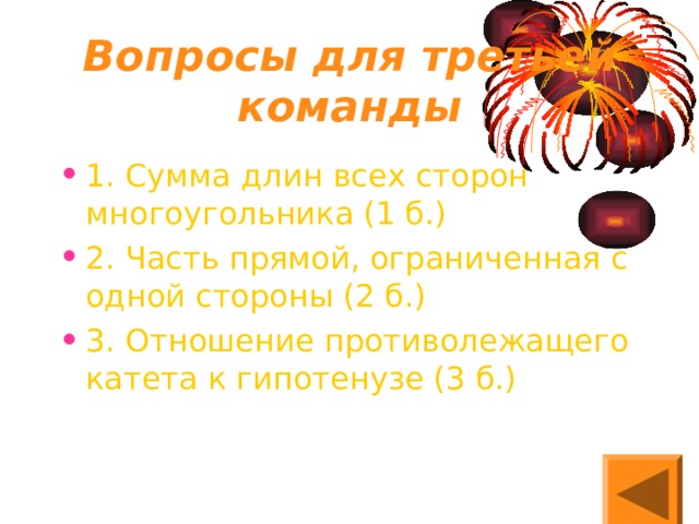 Вопросы для третьей команды 1. Сумма длин всех сторон многоугольника (1 б.) 2. Часть прямой, ограниченная с одной стороны (2 б.) 3. Отношение противолежащего катета к гипотенузе (3 б.) 