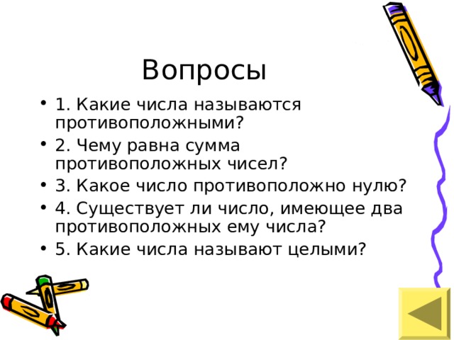 1. Какие числа называются противоположными? 2. Чему равна сумма противоположных чисел? 3. Какое число противоположно нулю? 4. Существует ли число, имеющее два противоположных ему числа? 5. Какие числа называют целыми? 