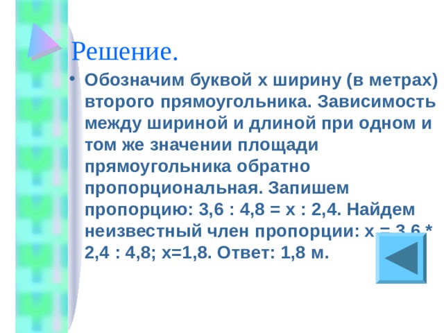 Обозначим буквой x ширину (в метрах) второго прямоугольника. Зависимость между шириной и длиной при одном и том же значении площади прямоугольника обратно пропорциональная. Запишем пропорцию: 3,6 : 4,8 = х : 2,4. Найдем неизвестный член пропорции: х = 3,6 * 2,4 : 4,8; х=1,8. Ответ: 1,8 м.  