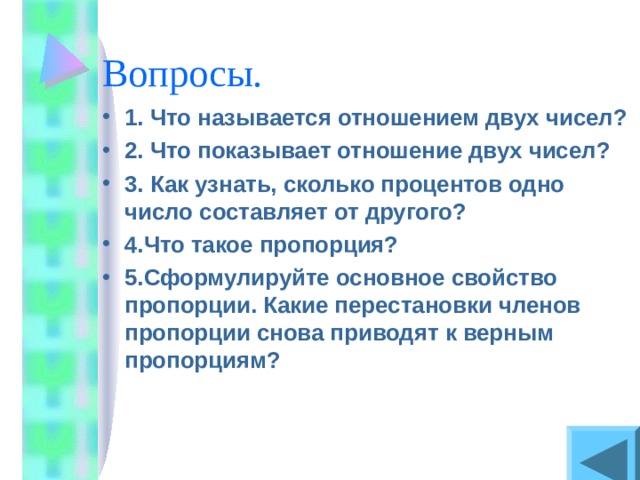 1. Что называется отношением двух чисел? 2. Что показывает отношение двух чисел? 3. Как узнать, сколько процентов одно число составляет от другого? 4.Что такое пропорция? 5.Сформулируйте основное свойство пропорции. Какие перестановки членов пропорции снова приводят к верным пропорциям? 