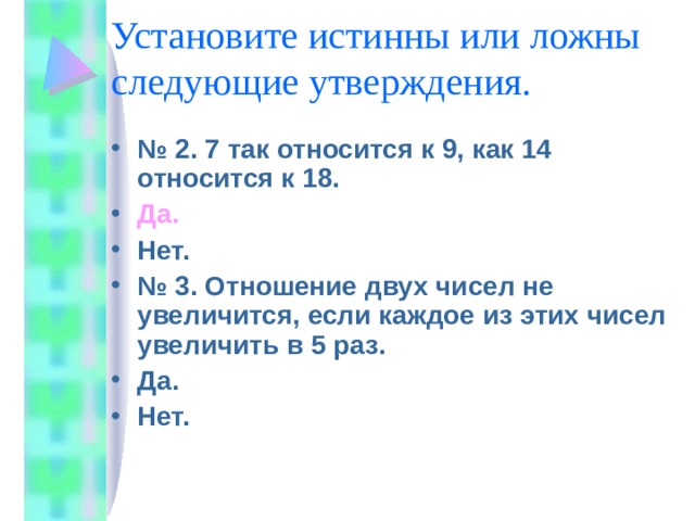 Установите истинны или ложны следующие утверждения. № 2. 7 так относится к 9, как 14 относится к 18. Да. Нет. № 3. Отношение двух чисел не увеличится, если каждое из этих чисел увеличить в 5 раз. Да. Нет. 