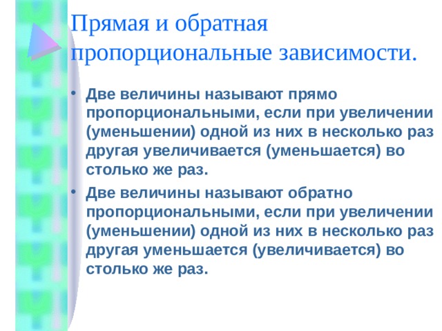 Прямая и обратная пропорциональные зависимости. Две величины называют прямо пропорциональными, если при увеличении (уменьшении) одной из них в несколько раз другая увеличивается (уменьшается) во столько же раз. Две величины называют обратно пропорциональными, если при увеличении (уменьшении) одной из них в несколько раз другая уменьшается (увеличивается) во столько же раз. 