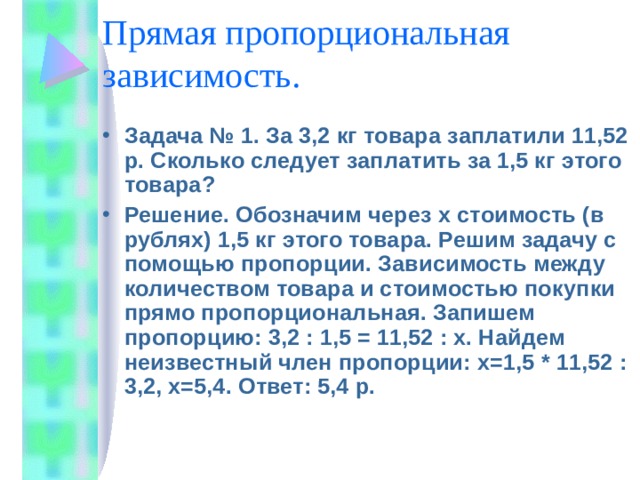 Прямая пропорциональная зависимость. Задача № 1. За 3,2 кг товара заплатили 11,52 р. Сколько следует заплатить за 1,5 кг этого товара? Решение. Обозначим через x стоимость (в рублях) 1,5 кг этого товара. Решим задачу с помощью пропорции. Зависимость между количеством товара и стоимостью покупки прямо пропорциональная. Запишем пропорцию: 3,2 : 1,5 = 11,52 : х. Найдем неизвестный член пропорции: х=1,5 * 11 , 52 : 3,2, х=5,4. Ответ: 5,4 р. 