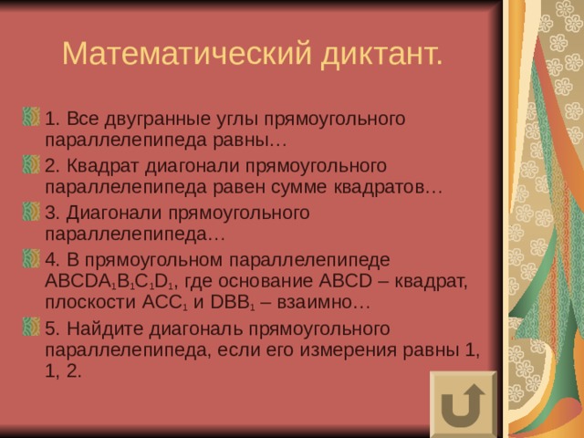 1. Все двугранные углы прямоугольного параллелепипеда равны… 2. Квадрат диагонали прямоугольного параллелепипеда равен сумме квадратов… 3. Диагонали прямоугольного параллелепипеда… 4. В прямоугольном параллелепипеде ABCDA 1 B 1 C 1 D 1 , где основание ABCD – квадрат, плоскости ACC 1 и DBB 1 – взаимно… 5. Найдите диагональ прямоугольного параллелепипеда, если его измерения равны 1, 1, 2. 