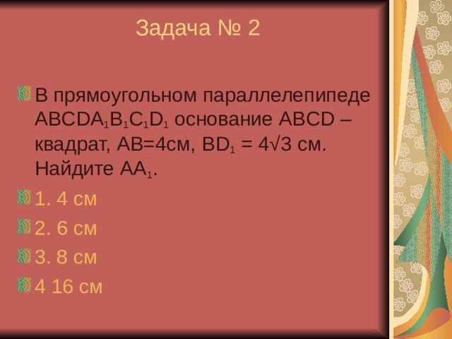 Задача № 2   В прямоугольном параллелепипеде ABCDA 1 B 1 C 1 D 1 основание ABCD – квадрат, АВ=4см, BD 1 = 4 √ 3 см. Найдите АА 1 . 1. 4 см 2. 6 см 3. 8 см 4 16 см 