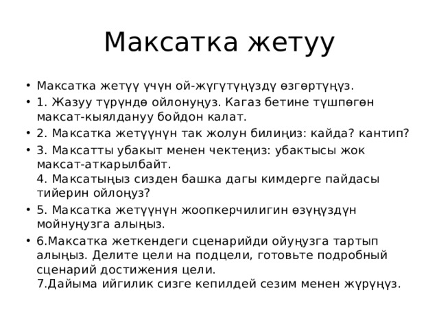 Максатка жетуу Максатка жетүү үчүн ой-жүгүтүңүздү өзгөртүңүз. 1. Жазуу түрүндө ойлонуңуз. Кагаз бетине түшпөгөн максат-кыялдануу бойдон калат. 2. Максатка жетүүнүн так жолун билиңиз: кайда? кантип? 3. Максатты убакыт менен чектеңиз: убактысы жок максат-аткарылбайт.  4. Максатыңыз сизден башка дагы кимдерге пайдасы тийерин ойлоңуз? 5. Максатка жетүүнүн жоопкерчилигин өзүңүздүн мойнуңузга алыңыз. 6.Максатка жеткендеги сценарийди ойуңузга тартып алыңыз. Делите цели на подцели, готовьте подробный сценарий достижения цели.  7.Дайыма ийгилик сизге кепилдей сезим менен жүрүңүз.  