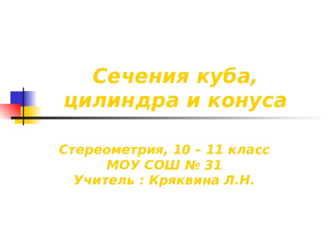 Сечения куба, цилиндра и конуса Стереометрия, 10 – 11 класс МОУ СОШ № 31 Учитель : Кряквина Л.Н. 