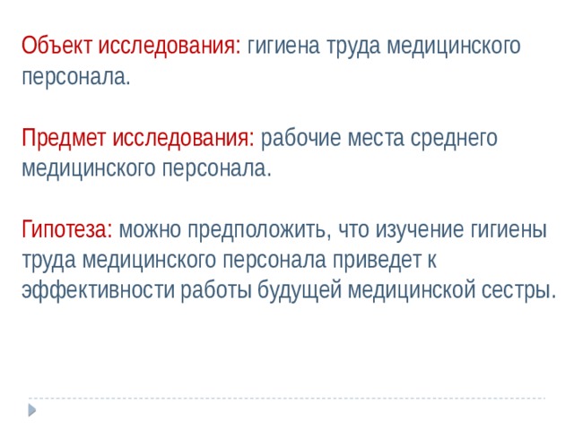 Объект исследования: гигиена труда медицинского персонала. Предмет исследования: рабочие места среднего медицинского персонала. Гипотеза: можно предположить, что изучение гигиены труда медицинского персонала приведет к эффективности работы будущей медицинской сестры.     