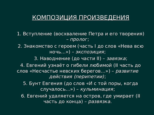 КОМПОЗИЦИЯ ПРОИЗВЕДЕНИЯ 1. Вступление (восхваление Петра и его творения) – пролог ; 2. Знакомство с героем (часть I до слов «Нева всю ночь…») – экспозиция ; 3. Наводнение (до части II) – завязка ; 4. Евгений узнаёт о гибели любимой (II часть до слов «Несчастье невских берегов…») – развитие действия (перипетии) ; 5. Бунт Евгения (до слов «И с той поры, когда случалось…») – кульминация ; 6. Евгений удаляется на остров, где умирает (II часть до конца) – развязка . 