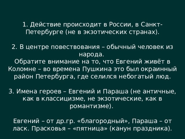 1. Действие происходит в России, в Санкт-Петербурге (не в экзотических странах). 2. В центре повествования – обычный человек из народа. Обратите внимание на то, что Евгений живёт в Коломне – во времена Пушкина это был окраинный район Петербурга, где селился небогатый люд. 3. Имена героев – Евгений и Параша (не античные, как в классицизме, не экзотические, как в романтизме). Евгений – от др.гр. «благородный», Параша – от ласк. Прасковья – «пятница» (канун праздника). 