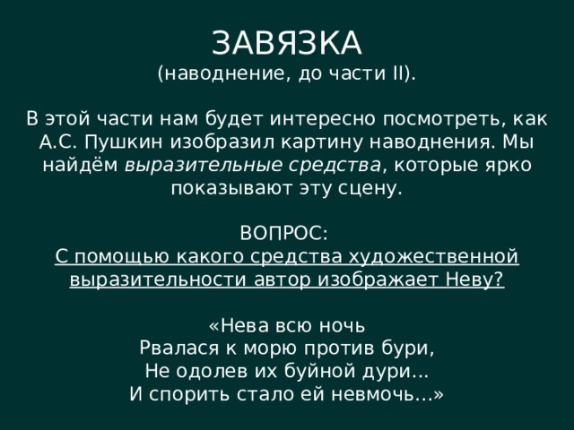 ЗАВЯЗКА (наводнение, до части II). В этой части нам будет интересно посмотреть, как А.С. Пушкин изобразил картину наводнения. Мы найдём выразительные средства , которые ярко показывают эту сцену. ВОПРОС: С помощью какого средства художественной выразительности автор изображает Неву? «Нева всю ночь Рвалася к морю против бури, Не одолев их буйной дури... И спорить стало ей невмочь...» 