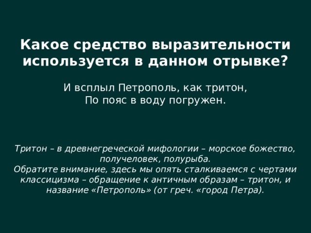 Какое средство выразительности используется в данном отрывке? И всплыл Петрополь, как тритон, По пояс в воду погружен. Тритон – в древнегреческой мифологии – морское божество, получеловек, полурыба. Обратите внимание, здесь мы опять сталкиваемся с чертами классицизма – обращение к античным образам – тритон, и название «Петрополь» (от греч. «город Петра). 