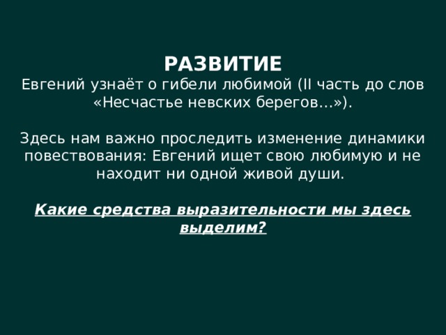 РАЗВИТИЕ Евгений узнаёт о гибели любимой (II часть до слов «Несчастье невских берегов…»). Здесь нам важно проследить изменение динамики повествования: Евгений ищет свою любимую и не находит ни одной живой души. Какие средства выразительности мы здесь выделим? 