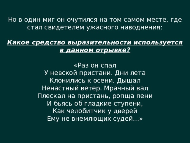 Но в один миг он очутился на том самом месте, где стал свидетелем ужасного наводнения: Какое средство выразительности используется в данном отрывке? «Раз он спал У невской пристани. Дни лета Клонились к осени. Дышал Ненастный ветер. Мрачный вал Плескал на пристань, ропща пени И бьясь об гладкие ступени, Как челобитчик у дверей Ему не внемлющих судей…» 