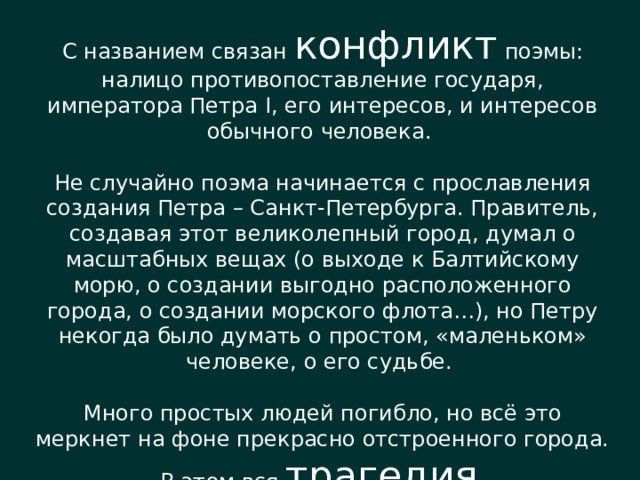 С названием связан конфликт поэмы: налицо противопоставление государя, императора Петра I, его интересов, и интересов обычного человека. Не случайно поэма начинается с прославления создания Петра – Санкт-Петербурга. Правитель, создавая этот великолепный город, думал о масштабных вещах (о выходе к Балтийскому морю, о создании выгодно расположенного города, о создании морского флота…), но Петру некогда было думать о простом, «маленьком» человеке, о его судьбе. Много простых людей погибло, но всё это меркнет на фоне прекрасно отстроенного города. В этом вся трагедия . 