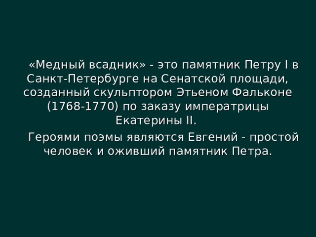 «Медный всадник» - это памятник Петру I в Санкт-Петербурге на Сенатской площади, созданный скульптором Этьеном Фальконе (1768-1770) по заказу императрицы Екатерины II. Героями поэмы являются Евгений - простой человек и оживший памятник Петра. 