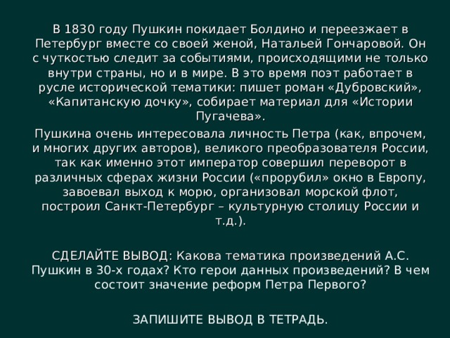 В 1830 году Пушкин покидает Болдино и переезжает в Петербург вместе со своей женой, Натальей Гончаровой. Он с чуткостью следит за событиями, происходящими не только внутри страны, но и в мире. В это время поэт работает в русле исторической тематики: пишет роман «Дубровский», «Капитанскую дочку», собирает материал для «Истории Пугачева». Пушкина очень интересовала личность Петра (как, впрочем, и многих других авторов), великого преобразователя России, так как именно этот император совершил переворот в различных сферах жизни России («прорубил» окно в Европу, завоевал выход к морю, организовал морской флот, построил Санкт-Петербург – культурную столицу России и т.д.). СДЕЛАЙТЕ ВЫВОД: Какова тематика произведений А.С. Пушкин в 30-х годах? Кто герои данных произведений? В чем состоит значение реформ Петра Первого? ЗАПИШИТЕ ВЫВОД В ТЕТРАДЬ. 