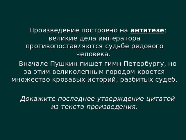 Произведение построено на антитезе : великие дела императора противопоставляются судьбе рядового человека. Вначале Пушкин пишет гимн Петербургу, но за этим великолепным городом кроется множество кровавых историй, разбитых судеб. Докажите последнее утверждение цитатой из текста произведения.  