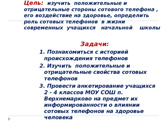 Цель :  изучить положительные и отрицательные стороны сотового телефона , его воздействие на здоровье, определить роль сотовых телефонов в жизни современных учащихся начальной школы  Задачи:  Задачи:  Задачи:  Задачи:  Задачи: 1. Познакомиться с историей происхождения телефонов 2. Изучить положительные и отрицательные свойства сотовых телефонов 3. Провести анкетирование учащихся 2 - 4 классов МОУ СОШ п. Верхнемарково на предмет их информированности о влиянии сотовых телефонов на здоровье человека  