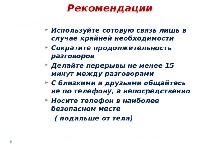 Рекомендации   Используйте сотовую связь лишь в случае крайней необходимости Сократите продолжительность разговоров Делайте перерывы не менее 15 минут между разговорами С близкими и друзьями общайтесь не по телефону, а непосредственно Носите телефон в наиболее безопасном месте  ( подальше от тела)  