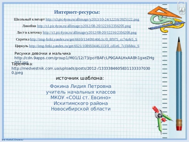 Интернет-ресурсы: Школьный клипарт http://s3.pic4you.ru/allimage/y2013/10-24/12216/3925122.png  Линейки http://s1.pic4you.ru/allimage/y2012/08-20/12216/2356205.png  Лист в клеточку http://s1.pic4you.ru/allimage/y2012/08-20/12216/2356208.png  Скрепка http://img-fotki.yandex.ru/get/6610/134091466.1c/0_8f975_cc74afe5_S  Циркуль http://img-fotki.yandex.ru/get/6521/108950446.113/0_cd1e6_7c1b8dea_S Рисунки девочки и мальчика http://cdn.9apps.com/group1/M01/12/73/poYBAFcLP9GAALHxAABh1gxeZHg007.jpg Тарелочка : http://medvestnik.com.ua/uploads/posts/2012-/13333846058311333370300.jpeg источник шаблона: Фокина Лидия Петровна учитель начальных классов МКОУ «СОШ ст. Евсино» Искитимского района Новосибирской области 