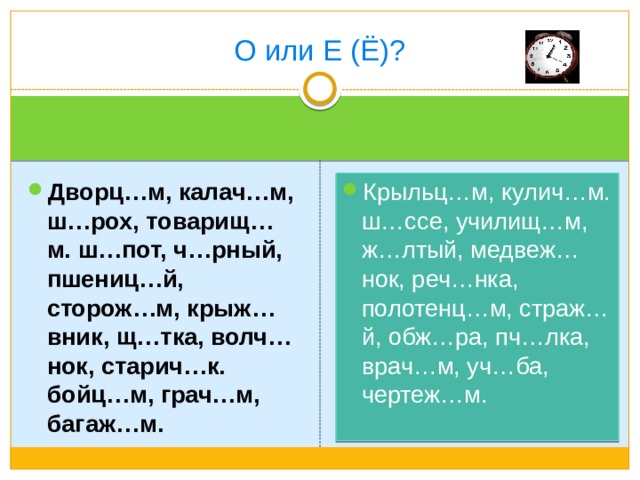 О или Е (Ё)? Крыльц…м, кулич…м. ш…ссе, училищ…м, ж…лтый, медвеж…нок, реч…нка, полотенц…м, страж…й, обж…ра, пч…лка, врач…м, уч…ба, чертеж…м. Дворц…м, калач…м, ш…рох, товарищ…м. ш…пот, ч…рный, пшениц…й, сторож…м, крыж…вник, щ…тка, волч…нок, старич…к. бойц…м, грач…м, багаж…м. 