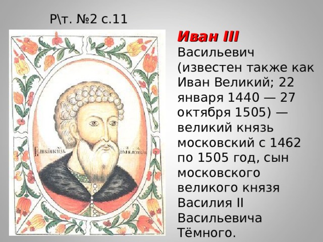 Р\т. №2 с.11 Иван III Васильевич (известен также как Иван Великий; 22 января 1440 — 27 октября 1505) — великий князь московский с 1462 по 1505 год, сын московского великого князя Василия II Васильевича Тёмного. 