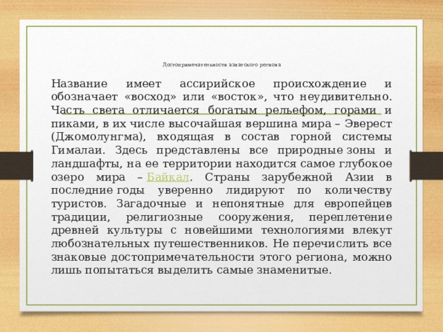 Достопримечательности азиатского региона   Название имеет ассирийское происхождение и обозначает «восход» или «восток», что неудивительно. Часть света отличается богатым рельефом, горами и пиками, в их числе высочайшая вершина мира – Эверест (Джомолунгма), входящая в состав горной системы Гималаи. Здесь представлены все природные зоны и ландшафты, на ее территории находится самое глубокое озеро мира –  Байкал . Страны зарубежной Азии в последние годы уверенно лидируют по количеству туристов. Загадочные и непонятные для европейцев традиции, религиозные сооружения, переплетение древней культуры с новейшими технологиями влекут любознательных путешественников. Не перечислить все знаковые достопримечательности этого региона, можно лишь попытаться выделить самые знаменитые. 