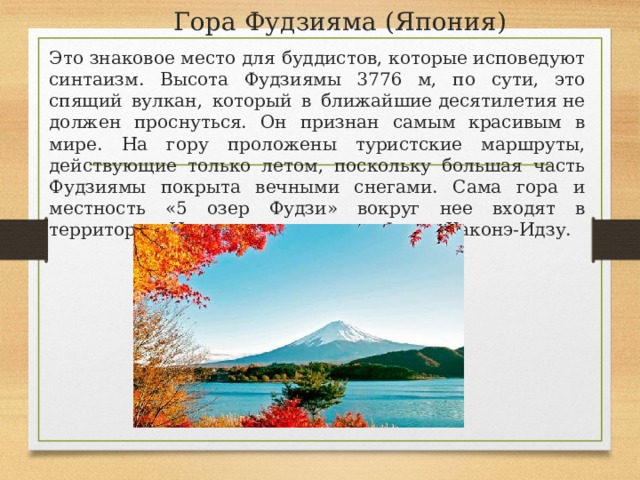 Гора Фудзияма (Япония)   Это знаковое место для буддистов, которые исповедуют синтаизм. Высота Фудзиямы 3776 м, по сути, это спящий вулкан, который в ближайшие десятилетия не должен проснуться. Он признан самым красивым в мире. На гору проложены туристские маршруты, действующие только летом, поскольку большая часть Фудзиямы покрыта вечными снегами. Сама гора и местность «5 озер Фудзи» вокруг нее входят в территорию Национального парка Фудзи-Хаконэ-Идзу. 