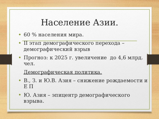 Население Азии. 60 % населения мира. II этап демографического перехода – демографический взрыв Прогноз: к 2025 г. увеличение до 4,6 млрд. чел.  Демографическая политика. В., З. и Ю.В. Азия – снижение рождаемости и Е П Ю. Азия – эпицентр демографического взрыва. 