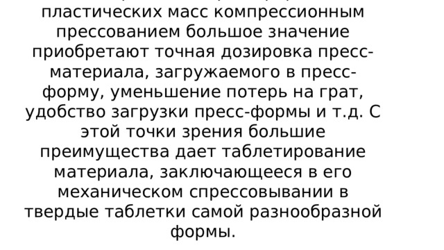    Технологический процесс изготовления пластмассовых изделий  Таблетирование. При переработке пластических масс компрессионным прессованием большое значение приобретают точная дозировка пресс-материала, загружаемого в пресс-форму, уменьшение потерь на грат, удобство загрузки пресс-формы и т.д. С этой точки зрения большие преимущества дает таблетирование материала, заключающееся в его механическом спрессовывании в твердые таблетки самой разнообразной формы.   