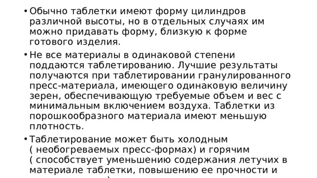 Обычно таблетки имеют форму цилиндров различной высоты, но в отдельных случаях им можно придавать форму, близкую к форме готового изделия. Не все материалы в одинаковой степени поддаются таблетированию. Лучшие результаты получаются при таблетировании гранулированного пресс-материала, имеющего одинаковую величину зерен, обеспечивающую требуемые объем и вес с минимальным включением воздуха. Таблетки из порошкообразного материала имеют меньшую плотность. Таблетирование может быть холодным ( необогреваемых пресс-формах) и горячим ( способствует уменьшению содержания летучих в материале таблетки, повышению ее прочности и удельного веса). 