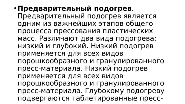 Предварительный подогрев . Предварительный подогрев является одним из важнейших этапов общего процесса прессования пластических масс. Различают два вида подогрева: низкий и глубокий. Низкий подогрев применяется для всех видов порошкообразного и гранулированного пресс-материала. Низкий подогрев применяется для всех видов порошкообразного и гранулированного пресс-материала. Глубокому подогреву подвергаются таблетированные пресс-материалы. 