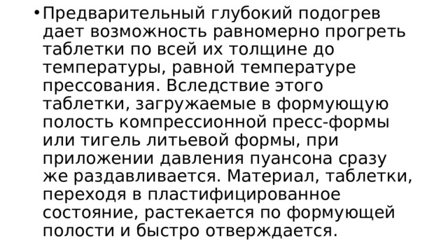 Предварительный глубокий подогрев дает возможность равномерно прогреть таблетки по всей их толщине до температуры, равной температуре прессования. Вследствие этого таблетки, загружаемые в формующую полость компрессионной пресс-формы или тигель литьевой формы, при приложении давления пуансона сразу же раздавливается. Материал, таблетки, переходя в пластифицированное состояние, растекается по формующей полости и быстро отверждается. 