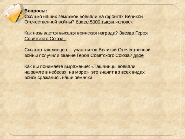 Вопросы: Сколько наших земляков воевали на фронтах Великой Отечественной войны? более 5000 тысяч человек Как называется высшая воинская награда? Звезда Героя Советского Союза. Сколько ташлинцев – участников Великой Отечественной войны получили звание Героя Советского Союза? двое Как вы понимаете выражение: «Ташлинцы воевали на земле в небесах на море» это значит во всех видах войск сражались наши земляки. 