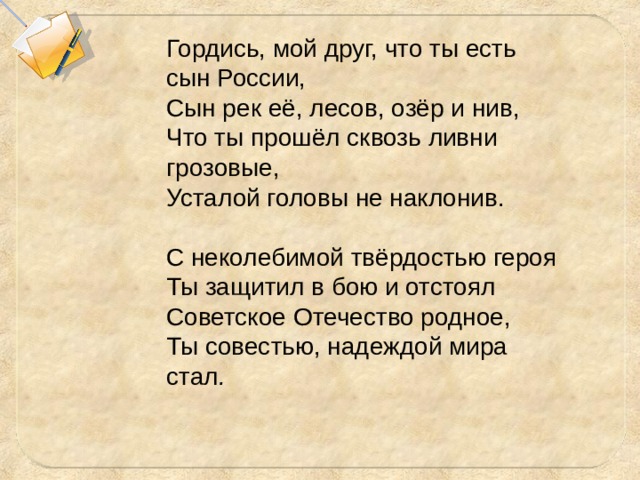 Гордись, мой друг, что ты есть сын России, Сын рек её, лесов, озёр и нив, Что ты прошёл сквозь ливни грозовые, Усталой головы не наклонив.   С неколебимой твёрдостью героя Ты защитил в бою и отстоял Советское Отечество родное, Ты совестью, надеждой мира стал . 